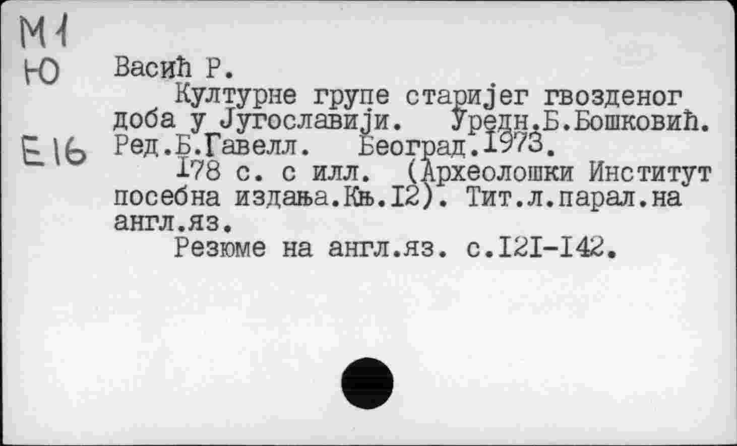 ﻿Ml
PO Васић P.
Културне трупе старијer гвозденог доба у Југославији. Уредн.Б.Бошковић.
Е.Њ Ред.Б.Гавелл.	Београд.1973.
І78 с. с илл. (Археолошки Институт посебна издан>а.Кн>.12). Тит.л.парал.на англ.яз.
Резюме на англ.яз. с.121-142.